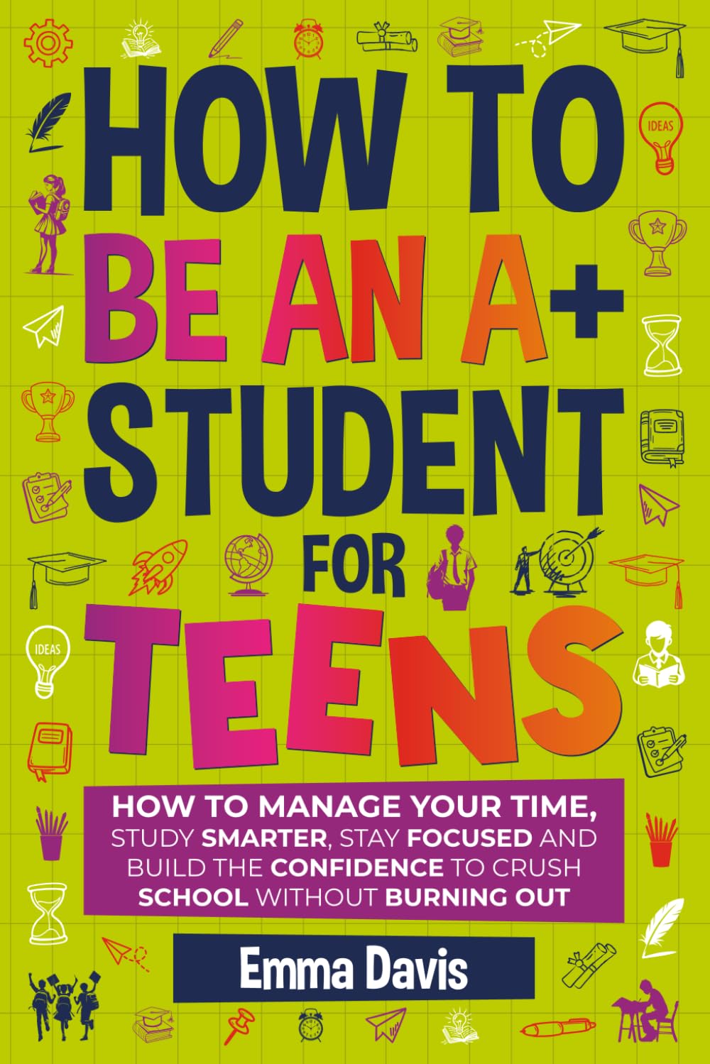 How To Be An A+ Student For Teens: How to Manage Your Time, Study Smarter, Stay 