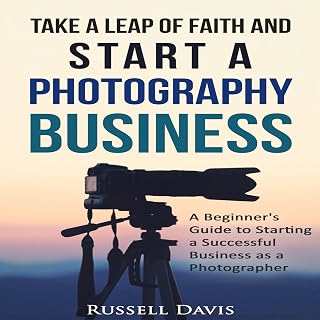 Take a Leap of Faith and Start a Photography Business: A Beginner's Guide to Starting a Successful Business as a Photographer